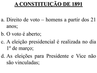 A CONSTITUIÇÃO DE 1891

a. Direito de voto – homens a partir dos 21
   anos;
b. O voto é aberto;
c. A eleição presidencial é realizada no dia
   1º de março;
d. As eleições para Presidente e Vice não
   são vinculadas;
 