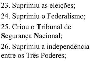 23. Suprimiu as eleições;
24. Suprimiu o Federalismo;
25. Criou o Tribunal de
Segurança Nacional;
26. Suprimiu a independência
entre os Três Poderes;
 