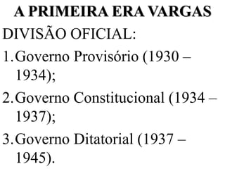 A PRIMEIRA ERA VARGAS
DIVISÃO OFICIAL:
1.Governo Provisório (1930 –
  1934);
2.Governo Constitucional (1934 –
  1937);
3.Governo Ditatorial (1937 –
  1945).
 