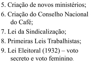 5. Criação de novos ministérios;
6. Criação do Conselho Nacional
    do Café;
7. Lei da Sindicalização;
8. Primeiras Leis Trabalhistas;
9. Lei Eleitoral (1932) – voto
    secreto e voto feminino.
 