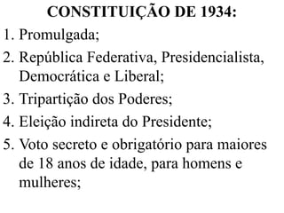 CONSTITUIÇÃO DE 1934:
1. Promulgada;
2. República Federativa, Presidencialista,
   Democrática e Liberal;
3. Tripartição dos Poderes;
4. Eleição indireta do Presidente;
5. Voto secreto e obrigatório para maiores
   de 18 anos de idade, para homens e
   mulheres;
 