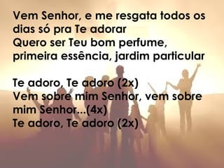Vem Senhor, e me resgata todos os
dias só pra Te adorar
Quero ser Teu bom perfume,
primeira essência, jardim particular
Te adoro, Te adoro (2x)
Vem sobre mim Senhor, vem sobre
mim Senhor...(4x)
Te adoro, Te adoro (2x)
 