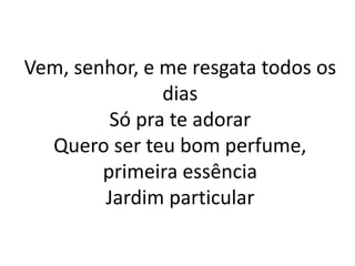 Vem, senhor, e me resgata todos os
dias
Só pra te adorar
Quero ser teu bom perfume,
primeira essência
Jardim particular
 