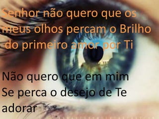 Senhor não quero que os
meus olhos percam o Brilho
do primeiro amor por Ti
Não quero que em mim
Se perca o desejo de Te
adorar
 