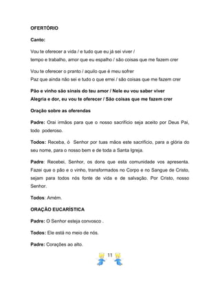 11
OFERTÓRIO
Canto:
Vou te oferecer a vida / e tudo que eu já sei viver /
tempo e trabalho, amor que eu espalho / são coisas que me fazem crer
Vou te oferecer o pranto / aquilo que é meu sofrer
Paz que ainda não sei e tudo o que errei / são coisas que me fazem crer
Pão e vinho são sinais do teu amor / Nele eu vou saber viver
Alegria e dor, eu vou te oferecer / São coisas que me fazem crer
Oração sobre as oferendas
Padre: Orai irmãos para que o nosso sacrifício seja aceito por Deus Pai,
todo poderoso.
Todos: Receba, ó Senhor por tuas mãos este sacrifício, para a glória do
seu nome, para o nosso bem e de toda a Santa Igreja.
Padre: Recebei, Senhor, os dons que esta comunidade vos apresenta.
Fazei que o pão e o vinho, transformados no Corpo e no Sangue de Cristo,
sejam para todos nós fonte de vida e de salvação. Por Cristo, nosso
Senhor.
Todos: Amém.
ORAÇÃO EUCARÍSTICA
Padre: O Senhor esteja convosco .
Todos: Ele está no meio de nós.
Padre: Corações ao alto.
 
