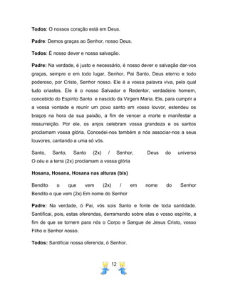 12
Todos: O nossos coração está em Deus.
Padre: Demos graças ao Senhor, nosso Deus.
Todos: É nosso dever e nossa salvação.
Padre: Na verdade, é justo e necessário, é nosso dever e salvação dar-vos
graças, sempre e em todo lugar, Senhor, Pai Santo, Deus eterno e todo
poderoso, por Cristo, Senhor nosso. Ele é a vossa palavra viva, pela qual
tudo criastes. Ele é o nosso Salvador e Redentor, verdadeiro homem,
concebido do Espírito Santo e nascido da Virgem Maria. Ele, para cumprir a
a vossa vontade e reunir um povo santo em vosso louvor, estendeu os
braços na hora da sua paixão, a fim de vencer a morte e manifestar a
ressurreição. Por ele, os anjos celebram vossa grandeza e os santos
proclamam vossa glória. Concedei-nos também a nós associar-nos a seus
louvores, cantando a uma só vós.
Santo, Santo, Santo (2x) / Senhor, Deus do universo
O céu e a terra (2x) proclamam a vossa glória
Hosana, Hosana, Hosana nas alturas (bis)
Bendito o que vem (2x) / em nome do Senhor
Bendito o que vem (2x) Em nome do Senhor
Padre: Na verdade, ó Pai, vós sois Santo e fonte de toda santidade.
Santificai, pois, estas oferendas, derramando sobre elas o vosso espírito, a
fim de que se tornem para nós o Corpo e Sangue de Jesus Cristo, vosso
Filho e Senhor nosso.
Todos: Santificai nossa oferenda, ó Senhor.
 