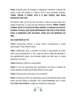13
Padre: Estando para ser entregue e abraçando livremente a paixão ele
tomou o pão, deu graças e o partiu e deu a seus discípulos, dizendo:
TOMAI, TODOS, E COMEI: ISTO É O MEU CORPO, QUE SERÁ
ENTREGUE POR VÓS.
Do mesmo modo, ao fim da ceia, ele tomou o cálice em suas mãos, deu
graças novamente, e o deu aos seus discípulos dizendo: TOMAI, TODOS,
E BEBEI: ESTE É O CÁLICE DO MEU SANGUE, O SANGUE DA NOVA E
ETERNA ALIANÇA, QUE SERÁ DERRAMADO POR VÓS E POR TODOS
PARA A REMISSÃO DOS PECADOS. FAZEI ISTO EM MEMÓRIA DE
MIM.
EIS O MISTÉRIO DA FÉ!
Todos: Anunciamos, Senhor, a vossa morte e proclamamos a vossa
ressurreição. Vinde, Senhor Jesus!
Padre: Celebrando, pois, a memória da morte e ressurreição do vosso
Filho, nós vos oferecemos, ó Pai, o pão da vida e o cálice da salvação; e
vos agradecemos porque nos tornastes dignos de estar aqui na vossa
presença e vos servir.
Todos: Recebei, ó Senhor a nossa oferta!
Padre: E nós vos suplicamos que, participando do Corpo e Sangue de
Cristo, sejamos reunidos pelo Espírito Santo num só corpo.
Todos: Fazei de nós um só corpo e um só espírito!
Padre: Lembrai-vos, ó Pai, da vossa Igreja, que se faz presente pelo mundo
inteiro: que ela cresça na caridade, com o papa Francisco, com o nosso
Bispo Dom José Antônio e todos os ministros do vosso povo.
 
