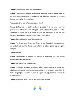 14
Todos: Lembrai-vos, ó Pai, da vossa Igreja!
Padre: Lembrai-vos, também, dos nossos irmãos e irmãs que morreram na
esperança da ressurreição e de todos os que partiram desta vida: acolhei-os
junto a vós, na luz da vossa face.
Todos: Lembrai-vos, ó Pai, dos vossos filhos!
Padre: Enfim, nós vos pedimos, tende piedade de todos nós, e dai-nos
participar da vida eterna, com a Virgem Maria, Mãe de Deus, com os santos
Apóstolos e todos os que neste mundo vos serviram, a fim de vos
louvarmos e glorificarmos, por Jesus Cristo, vosso Filho.
Todos: Concedei-nos o convívio dos eleitos!
Padre: Por Cristo, com Cristo, em Cristo, a vós, Deus Pai, todo poderoso,
na unidade do Espírito Santo, toda a honra e toda a glória, agora e para
sempre.
Todos: Amém.
Padre: Obedientes à palavra do Senhor e formados por seu divino
ensinamento, ouçamos dizer:
Todos: Pai nosso que estais no céu...
Padre: Livrai-nos de todos os males, ó Pai, e dai-nos hoje a vossa paz.
Ajudados pela vossa misericórdia, sejamos livres do pecado e protegidos de
todos os perigos, enquanto vivendo a esperança, aguardamos a vinda do
Cristo, salvador.
Todos: Vosso é o reino, o poder e a glória para sempre!
 