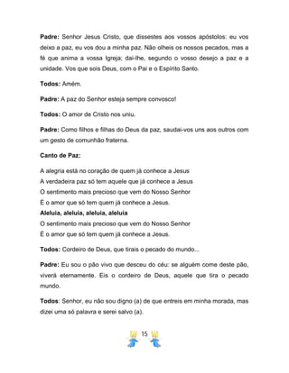 15
Padre: Senhor Jesus Cristo, que dissestes aos vossos apóstolos: eu vos
deixo a paz, eu vos dou a minha paz. Não olheis os nossos pecados, mas a
fé que anima a vossa Igreja; dai-lhe, segundo o vosso desejo a paz e a
unidade. Vos que sois Deus, com o Pai e o Espírito Santo.
Todos: Amém.
Padre: A paz do Senhor esteja sempre convosco!
Todos: O amor de Cristo nos uniu.
Padre: Como filhos e filhas do Deus da paz, saudai-vos uns aos outros com
um gesto de comunhão fraterna.
Canto de Paz:
A alegria está no coração de quem já conhece a Jesus
A verdadeira paz só tem aquele que já conhece a Jesus
O sentimento mais precioso que vem do Nosso Senhor
É o amor que só tem quem já conhece a Jesus.
Aleluia, aleluia, aleluia, aleluia
O sentimento mais precioso que vem do Nosso Senhor
É o amor que só tem quem já conhece a Jesus.
Todos: Cordeiro de Deus, que tirais o pecado do mundo...
Padre: Eu sou o pão vivo que desceu do céu: se alguém come deste pão,
viverá eternamente. Eis o cordeiro de Deus, aquele que tira o pecado
mundo.
Todos: Senhor, eu não sou digno (a) de que entreis em minha morada, mas
dizei uma só palavra e serei salvo (a).
 