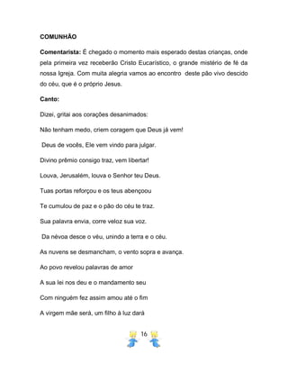 16
COMUNHÃO
Comentarista: É chegado o momento mais esperado destas crianças, onde
pela primeira vez receberão Cristo Eucarístico, o grande mistério de fé da
nossa Igreja. Com muita alegria vamos ao encontro deste pão vivo descido
do céu, que é o próprio Jesus.
Canto:
Dizei, gritai aos corações desanimados:
Não tenham medo, criem coragem que Deus já vem!
Deus de vocês, Ele vem vindo para julgar.
Divino prêmio consigo traz, vem libertar!
Louva, Jerusalém, louva o Senhor teu Deus.
Tuas portas reforçou e os teus abençoou
Te cumulou de paz e o pão do céu te traz.
Sua palavra envia, corre veloz sua voz.
Da névoa desce o véu, unindo a terra e o céu.
As nuvens se desmancham, o vento sopra e avança.
Ao povo revelou palavras de amor
A sua lei nos deu e o mandamento seu
Com ninguém fez assim amou até o fim
A virgem mãe será, um filho à luz dará
 