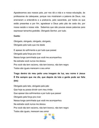18
Agradecemos aos nossos pais, por nos dá a vida e a nossa educação, às
professoras da catequese, porque nos mostraram a palavra de Deus, nos
ensinaram a entendê-la e a praticá-la, pelo sacerdote, por todos os que
estão presentes e por fim, agradecer a Deus pelo pão de cada dia, por
nossa saúde e nossa vida. Sabemos que são poucas essas palavras para
expressar tamanha gratidão. Obrigado Senhor, por tudo.
Canto:
Obrigado, obrigado, obrigado, obrigado,
Obrigado pelo tudo que me deste
E apesar do sofrimento e por tudo que passei
Obrigado pela força pra viver
Nessa longa caminhada que você me acompanhou
Na estrada você nunca me deixou
Pra você não tem racismo, não tem branco, não tem negro
Todos são iguais merecem o seu amor
Trago dentro do meu peito uma imagem de luz, seu nome é Jesus
É Ele sempre que me diz, que depois da luta a gente pode ser feliz
(bis)
Obrigado pelo teto, obrigado pelo pão
Que hoje eu posso dividir com meu irmão
Que apesar dos sofrimentos e por tudo que passei
Obrigado pela força pra viver
Nessa longa caminhada que você me acompanhou
Na estrada você nunca me deixou
Pra você não tem racismo, não tem branco, não tem negro
Todos são iguais, merecem seu amor
 