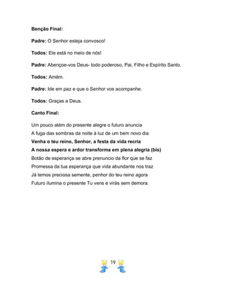19
Benção Final:
Padre: O Senhor esteja convosco!
Todos: Ele está no meio de nós!
Padre: Abençoe-vos Deus- todo poderoso, Pai, Filho e Espírito Santo.
Todos: Amém.
Padre: Ide em paz e que o Senhor vos acompanhe.
Todos: Graças a Deus.
Canto Final:
Um pouco além do presente alegre o futuro anuncia
A fuga das sombras da noite à luz de um bem novo dia
Venha o teu reino, Senhor, a festa da vida recria
A nossa espera e ardor transforma em plena alegria (bis)
Botão de esperança se abre prenuncio da flor que se faz
Promessa da tua esperança que vida abundante nos traz
Já temos preciosa semente, penhor do teu reino agora
Futuro ilumina o presente Tu vens e virás sem demora.
 