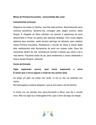 2
Missa da Primeira Eucaristia - Comunidade São José
Comentarista (criança):
Alegremo-nos todos no Senhor, pois Ele está próximo. Reconhecendo seus
imensos benefícios, deixemo-nos contagiar pelo alegre anúncio desta
liturgia. A chegada do Deus salvador vai renovar a esperança do povo
desanimado e firmar os passos das pessoas abatidas. Com muita alegria
estamos aqui reunidos, neste terceiro domingo do Advento, para celebrar
nossa Primeira Eucaristia. Recebemos o convite de Jesus e diante deste
altar realizaremos este Sacramento de amor em nossas vidas. Deus faz
maravilhas dentro de nós, tornando-se comida e bebida que salva e dá a
vida eterna. Fiquemos todos de pé, para recebermos o nosso celebrante e
toda a equipe litúrgica, cantando.
Canto de Entrada:
Vigia esperando aurora, qual noiva esperando o amor
É assim que o servo espera a vinda do seu senhor (bis)
Ao longe um galo vai cantar seu canto, /o sol no céu vai estender seu
manto
Na madrugada eu estarei desperto / que já vem perto o dia do Senhor
A minha voz vai acordar meu povo,/louvando a Deus, que faz o mundo
novo, Não vou ligar se a madrugada é fria, /que o novo dia logo vai chegar.
 