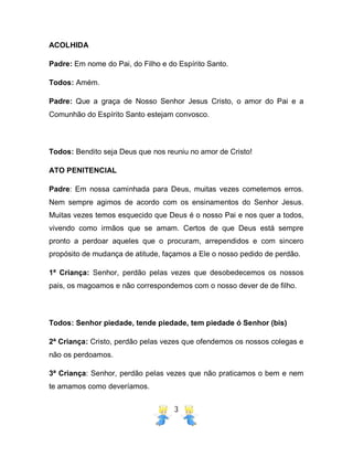 3
ACOLHIDA
Padre: Em nome do Pai, do Filho e do Espírito Santo.
Todos: Amém.
Padre: Que a graça de Nosso Senhor Jesus Cristo, o amor do Pai e a
Comunhão do Espírito Santo estejam convosco.
Todos: Bendito seja Deus que nos reuniu no amor de Cristo!
ATO PENITENCIAL
Padre: Em nossa caminhada para Deus, muitas vezes cometemos erros.
Nem sempre agimos de acordo com os ensinamentos do Senhor Jesus.
Muitas vezes temos esquecido que Deus é o nosso Pai e nos quer a todos,
vivendo como irmãos que se amam. Certos de que Deus está sempre
pronto a perdoar aqueles que o procuram, arrependidos e com sincero
propósito de mudança de atitude, façamos a Ele o nosso pedido de perdão.
1ª Criança: Senhor, perdão pelas vezes que desobedecemos os nossos
pais, os magoamos e não correspondemos com o nosso dever de de filho.
Todos: Senhor piedade, tende piedade, tem piedade ó Senhor (bis)
2ª Criança: Cristo, perdão pelas vezes que ofendemos os nossos colegas e
não os perdoamos.
3ª Criança: Senhor, perdão pelas vezes que não praticamos o bem e nem
te amamos como deveríamos.
 