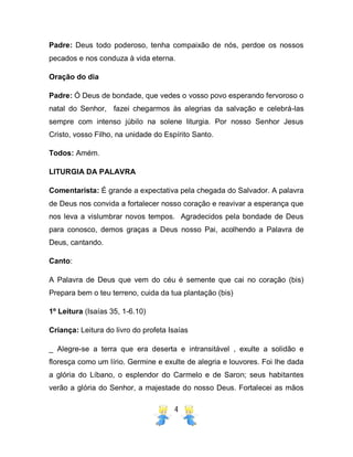 4
Padre: Deus todo poderoso, tenha compaixão de nós, perdoe os nossos
pecados e nos conduza à vida eterna.
Oração do dia
Padre: Ó Deus de bondade, que vedes o vosso povo esperando fervoroso o
natal do Senhor, fazei chegarmos às alegrias da salvação e celebrá-las
sempre com intenso júbilo na solene liturgia. Por nosso Senhor Jesus
Cristo, vosso Filho, na unidade do Espírito Santo.
Todos: Amém.
LITURGIA DA PALAVRA
Comentarista: É grande a expectativa pela chegada do Salvador. A palavra
de Deus nos convida a fortalecer nosso coração e reavivar a esperança que
nos leva a vislumbrar novos tempos. Agradecidos pela bondade de Deus
para conosco, demos graças a Deus nosso Pai, acolhendo a Palavra de
Deus, cantando.
Canto:
A Palavra de Deus que vem do céu é semente que cai no coração (bis)
Prepara bem o teu terreno, cuida da tua plantação (bis)
1º Leitura (Isaías 35, 1-6.10)
Criança: Leitura do livro do profeta Isaías
_ Alegre-se a terra que era deserta e intransitável , exulte a solidão e
floresça como um lírio. Germine e exulte de alegria e louvores. Foi lhe dada
a glória do Líbano, o esplendor do Carmelo e de Saron; seus habitantes
verão a glória do Senhor, a majestade do nosso Deus. Fortalecei as mãos
 