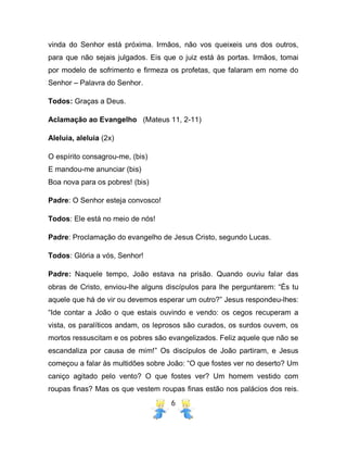 6
vinda do Senhor está próxima. Irmãos, não vos queixeis uns dos outros,
para que não sejais julgados. Eis que o juiz está às portas. Irmãos, tomai
por modelo de sofrimento e firmeza os profetas, que falaram em nome do
Senhor – Palavra do Senhor.
Todos: Graças a Deus.
Aclamação ao Evangelho (Mateus 11, 2-11)
Aleluia, aleluia (2x)
O espírito consagrou-me, (bis)
E mandou-me anunciar (bis)
Boa nova para os pobres! (bis)
Padre: O Senhor esteja convosco!
Todos: Ele está no meio de nós!
Padre: Proclamação do evangelho de Jesus Cristo, segundo Lucas.
Todos: Glória a vós, Senhor!
Padre: Naquele tempo, João estava na prisão. Quando ouviu falar das
obras de Cristo, enviou-lhe alguns discípulos para lhe perguntarem: “És tu
aquele que há de vir ou devemos esperar um outro?” Jesus respondeu-lhes:
“Ide contar a João o que estais ouvindo e vendo: os cegos recuperam a
vista, os paralíticos andam, os leprosos são curados, os surdos ouvem, os
mortos ressuscitam e os pobres são evangelizados. Feliz aquele que não se
escandaliza por causa de mim!” Os discípulos de João partiram, e Jesus
começou a falar às multidões sobre João: “O que fostes ver no deserto? Um
caniço agitado pelo vento? O que fostes ver? Um homem vestido com
roupas finas? Mas os que vestem roupas finas estão nos palácios dos reis.
 