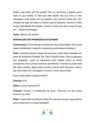 7
Então o que fostes ver? Um profeta? Sim, eu vos afirmo, e alguém que é
mais do que profeta. É dele que está escrito: Eis que envio o meu
mensageiro à tua frente; ele vai preparar o teu caminho diante de ti. Em
verdade vos digo, de todos os homens que já nasceram, nenhum é maior
do que João Batista. No entanto, o menor no reino dos céus é maior do que
ele “_ Palavra da salvação.
Todos: Glória a vós, Senhor
RENOVAÇÃO DAS PROMESSAS DO BATISMO
Comentarista: O Círio Pascal é símbolo de Jesus ressuscitado. Com a vela
acesa simbolizando a nossa fé, renovemos as promessas do batismo.
Padre: Queridas crianças, graças aos seus pais, vocês foram batizadas em
nome da santíssima Trindade: Pai, Filho e Espírito Santo. Com a catequese
que receberam, vocês se prepararam para receber Cristo na hóstia
consagrada, mas é preciso continuar aprendendo e vivendo as coisas boas
que Jesus ensinou. Agora vocês ouvirão o convite para renunciar a tudo o
que não condiz com o evangelho e renovar a fé em Jesus Cristo.
O que vocês pedem à Igreja de Deus?
Crianças: A fé.
Padre: E como vivemos a fé?
Crianças: Vivendo o mandamento de Jesus: “Amai-vos uns aos outros
como eu vos amei”.
Padre: Vocês crêem que Deus é nosso Pai, que ele nos ama e que tudo fez
para o nosso bem e a nossa felicidade?
 