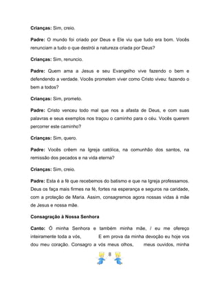 8
Crianças: Sim, creio.
Padre: O mundo foi criado por Deus e Ele viu que tudo era bom. Vocês
renunciam a tudo o que destrói a natureza criada por Deus?
Crianças: Sim, renuncio.
Padre: Quem ama a Jesus e seu Evangelho vive fazendo o bem e
defendendo a verdade. Vocês prometem viver como Cristo viveu: fazendo o
bem a todos?
Crianças: Sim, prometo.
Padre: Cristo venceu todo mal que nos a afasta de Deus, e com suas
palavras e seus exemplos nos traçou o caminho para o céu. Vocês querem
percorrer este caminho?
Crianças: Sim, quero.
Padre: Vocês crêem na Igreja católica, na comunhão dos santos, na
remissão dos pecados e na vida eterna?
Crianças: Sim, creio.
Padre: Esta é a fé que recebemos do batismo e que na Igreja professamos.
Deus os faça mais firmes na fé, fortes na esperança e seguros na caridade,
com a proteção de Maria. Assim, consagremos agora nossas vidas à mãe
de Jesus e nossa mãe.
Consagração à Nossa Senhora
Canto: Ó minha Senhora e também minha mãe, / eu me ofereço
inteiramente toda a vós, E em prova da minha devoção eu hoje vos
dou meu coração. Consagro a vós meus olhos, meus ouvidos, minha
 