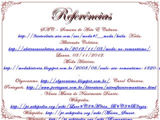 ReferênciasReferências
SAC – Semana de Arte E Cultura.
http://3isetorleste.wix.com/sac/moda#!__moda/keila. Keila.
Abstração Coletiva.
http://abstracaocoletiva.com.br/2012/11/03/moda-no-romantismo/.
Luana. 03/11/2012.
Moda História.
http://modahistoria.blogspot.com.br/2008/06/sculo-xix-romantismo-1820-1
.
Obyronismo. http://obyronismo.blogspot.com.br/. Carol Oliveira.
Português. http://www.portugues.com.br/literatura/astresfasesromantismo.html
. Vânia Maria do Nascimento Duarte.
Wikipédia.
http://pt.wikipedia.org/wiki/Lucr%C3%A9cia_B%C3%B3rgia.
Wikipédia. http://pt.wikipedia.org/wiki/Maria_Stuart.
 