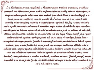Se o Neoclassicismo presava a simplicidade, o Romantismo começou totalmente ao contrário, as mulheresSe o Neoclassicismo presava a simplicidade, o Romantismo começou totalmente ao contrário, as mulheres
pararam de usar linhas retas e passam a adotar as formas cônicas nos vestidos, saias com várias anáguas, napararam de usar linhas retas e passam a adotar as formas cônicas nos vestidos, saias com várias anáguas, na
Europa as mulheres queriam voltar serem damas medievais (como Maria Stuart ou Lucrécia Bórgia), e osEuropa as mulheres queriam voltar serem damas medievais (como Maria Stuart ou Lucrécia Bórgia), e os
homens queriam ser cavalheiros, corsários, cruzados. Em Paris era comum de se ver moças de saiashomens queriam ser cavalheiros, corsários, cruzados. Em Paris era comum de se ver moças de saias
compridas, tecidos estampados, corseletes de mangas bufantes e sapatos de bico fino, e rapazes com calçascompridas, tecidos estampados, corseletes de mangas bufantes e sapatos de bico fino, e rapazes com calças
curtas e guibão com recortes sob casacos de armarinho e adagas no cinto. Os cabelos das moças eram lisos ecurtas e guibão com recortes sob casacos de armarinho e adagas no cinto. Os cabelos das moças eram lisos e
compridos presos na testa com uma correte de metal, normalmente ouro ou prata, as mulheres, de maior idade,compridos presos na testa com uma correte de metal, normalmente ouro ou prata, as mulheres, de maior idade,
utilizavam cabelos revoltos e ondulados sob os chapéus altos e de abas largas (chapéu boneca), já os rapazesutilizavam cabelos revoltos e ondulados sob os chapéus altos e de abas largas (chapéu boneca), já os rapazes
utilizavam bonés de arqueiros e barba que parecia a de um rei assírio. Na modelagem feminina houve outilizavam bonés de arqueiros e barba que parecia a de um rei assírio. Na modelagem feminina houve o
ressurgimento das mangas presuntos (providas da renascença) sustentadas por barbatanas ou bolas de espumasressurgimento das mangas presuntos (providas da renascença) sustentadas por barbatanas ou bolas de espumas
ou plumas, assim, o ombro feminino tinha de ser grande como as mangas, também eram utilizadas entre asou plumas, assim, o ombro feminino tinha de ser grande como as mangas, também eram utilizadas entre as
mulheres: saias e chapéus gigantes, xales delicados de renda ou bordados e uma bolsa de couro na cintura. Asmulheres: saias e chapéus gigantes, xales delicados de renda ou bordados e uma bolsa de couro na cintura. As
cores mais utilizadas nas roupas eram totalmente inspiradas nos sentimentos cultivados na época: o amorcores mais utilizadas nas roupas eram totalmente inspiradas nos sentimentos cultivados na época: o amor
irracional, o amor pela natureza, a revolta e a melancolia, resultaram nas cores: “fundo de garrafa”, marromirracional, o amor pela natureza, a revolta e a melancolia, resultaram nas cores: “fundo de garrafa”, marrom
avermelhado e cor de asa graúna (preto). Os tecidos utilizados nas roupas eram bem nobres, normalmente seavermelhado e cor de asa graúna (preto). Os tecidos utilizados nas roupas eram bem nobres, normalmente se
via: a seda, tafetá e o cetim.via: a seda, tafetá e o cetim.
 