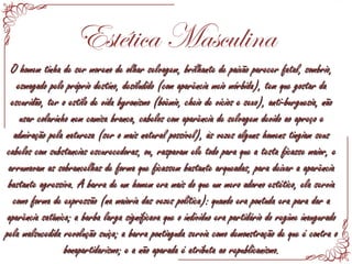 Estética Masculina
O homem tinha de ser moreno de olhar selvagem, brilhante de paixão parecer fatal, sombrio,O homem tinha de ser moreno de olhar selvagem, brilhante de paixão parecer fatal, sombrio,
esmagado pelo próprio destino, desiludido (com aparência meio mórbida), tem que gostar daesmagado pelo próprio destino, desiludido (com aparência meio mórbida), tem que gostar da
escuridão, ter o estilo de vida byronismo (boêmio, cheio de vícios e sexo), anti-burguesia, nãoescuridão, ter o estilo de vida byronismo (boêmio, cheio de vícios e sexo), anti-burguesia, não
usar colarinho nem camisa branca, cabelos com aparência de selvagem devido ao apreço eusar colarinho nem camisa branca, cabelos com aparência de selvagem devido ao apreço e
admiração pela natureza (ser o mais natural possível), às vezes alguns homens tingiam seusadmiração pela natureza (ser o mais natural possível), às vezes alguns homens tingiam seus
cabelos com substancias escurecedoras, ou, raspavam ele todo para que a testa ficasse maior, ecabelos com substancias escurecedoras, ou, raspavam ele todo para que a testa ficasse maior, e
arrumavam as sobrancelhas de forma que ficassem bastante arqueadas, para deixar a aparênciaarrumavam as sobrancelhas de forma que ficassem bastante arqueadas, para deixar a aparência
bastante agressiva. A barra de um homem era mais do que um mero adorno estético, ela serviabastante agressiva. A barra de um homem era mais do que um mero adorno estético, ela servia
como forma de expressão (na maioria das vezes política): quando era pontuda era para dar acomo forma de expressão (na maioria das vezes política): quando era pontuda era para dar a
aparência satânica; a barba larga significava que o indivíduo era partidário do regime inauguradoaparência satânica; a barba larga significava que o indivíduo era partidário do regime inaugurado
pela malsucedida revolução suíça; a barra pontiaguda servia como demonstração de que é contra opela malsucedida revolução suíça; a barra pontiaguda servia como demonstração de que é contra o
bonapartidarismo; e a não aparada é atributa ao republicanismo.bonapartidarismo; e a não aparada é atributa ao republicanismo.
 