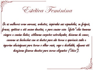 Estética Feminina
Ou as mulheres eram morenas, ardentes, inspiradas nas espanholas, ou frágeis,Ou as mulheres eram morenas, ardentes, inspiradas nas espanholas, ou frágeis,
fracas, apáticas e até mesmo doentias, e para causar esse “efeito” elas tomavamfracas, apáticas e até mesmo doentias, e para causar esse “efeito” elas tomavam
vinagre e comiam limões, utilizavam corpetes entrelaçados, deixavam de comer,vinagre e comiam limões, utilizavam corpetes entrelaçados, deixavam de comer,
cavavam as bochechas com os dentes para não terem a aparência sadia ecavavam as bochechas com os dentes para não terem a aparência sadia e
ingeriam alucinógenos para terem o olhar vazio, vago e desiludido, algumas atéingeriam alucinógenos para terem o olhar vazio, vago e desiludido, algumas até
desejavam ficarem doentes para serem elegantes (“chics”).desejavam ficarem doentes para serem elegantes (“chics”).
 