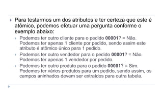  Para testarmos um dos atributos e ter certeza que este é
atômico, podemos efetuar uma pergunta conforme o
exemplo abaixo:
 Podemos ter outro cliente para o pedido 00001? = Não.
Podemos ter apenas 1 cliente por pedido, sendo assim este
atributo é atômico único para 1 pedido.
 Podemos ter outro vendedor para o pedido 00001? = Não.
Podemos ter apenas 1 vendedor por pedido.
 Podemos ter outro produto para o pedido 00001? = Sim.
Podemos ter vários produtos para um pedido, sendo assim, os
campos aninhados devem ser extraídos para outra tabela.
 