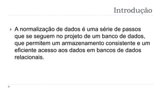 Introdução
 A normalização de dados é uma série de passos
que se seguem no projeto de um banco de dados,
que permitem um armazenamento consistente e um
eficiente acesso aos dados em bancos de dados
relacionais.
 