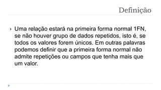 Definição
 Uma relação estará na primeira forma normal 1FN,
se não houver grupo de dados repetidos, isto é, se
todos os valores forem únicos. Em outras palavras
podemos definir que a primeira forma normal não
admite repetições ou campos que tenha mais que
um valor.
 