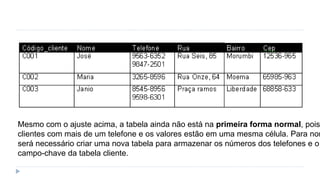 Mesmo com o ajuste acima, a tabela ainda não está na primeira forma normal, pois
clientes com mais de um telefone e os valores estão em uma mesma célula. Para nor
será necessário criar uma nova tabela para armazenar os números dos telefones e o
campo-chave da tabela cliente.
 