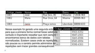 Nesse exemplo foi gerado uma segunda entidade
para que a primeira forma normal fosse satisfeita,
contudo é importante ressaltar que nem sempre
encontramos banco de dados com tabelas
normalizadas. Existem casos onde as repetições
são poucas ou o cenário permite administrar as
repetições sem trazer grandes consequências.
 
