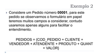 Exemplo 2
 Considere um Pedido número 00001, para este
pedido se observarmos o formulário em papel
teremos muitos campos a considerar, contudo
usaremos apenas alguns para facilitar o
entendimento.
PEDIDOS = {COD_PEDIDO + CLIENTE +
VENDEDOR + ATENDENTE + PRODUTO + QUANT
+ VALOR}
 