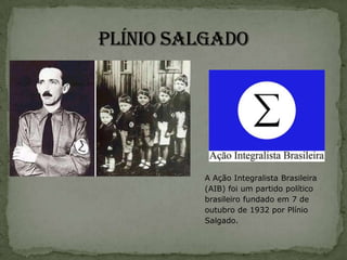 A Ação Integralista Brasileira
(AIB) foi um partido político
brasileiro fundado em 7 de
outubro de 1932 por Plínio
Salgado.
 