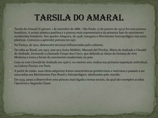    Tarsila do Amaral (Capivari, 1 de setembro de 1886 - São Paulo, 17 de janeiro de 1973) foi uma pintora
    brasileira. A artista plástica paulista é a pintora mais representativa da primeira fase do movimento
    modernista brasileiro. Seu quadro Abaporu, de 1928, inaugura o Movimento Antropofágico nas artes
    plásticas. Começou a aprender pintura em 1917.
   Na França, de 1922, desenvolve técnicas influenciadas pelo cubismo.
   De volta ao Brasil, em 1922, une-se a Anita Malfatti, Menotti del Picchia, Mário de Andrade e Oswald
    de Andrade, formando o chamado Grupo dos Cinco, que defende as ideias da Semana de Arte
    Moderna e toma a frente do movimento modernista no país.
   Casa-se com Oswald de Andrade em 1926 e, no mesmo ano, realiza sua primeira exposição individual,
    na Galeria Percier, em Paris.
   A partir de então, suas obras adquirem fortes características primitivistas e nativistas e passam a ser
    associadas aos Movimentos Pau-Brasil e Antropofágico, idealizados pelo marido.
   Em 1933, passa a desenvolver uma pintura mais ligada a temas sociais, da qual são exemplos as telas
    Operários e Segunda Classe.
 