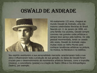 Há exatamente 122 anos, chegava ao
                                          mundo Oswald de Andrade, uma das
                                          maiores celebridades literárias do Brasil.
                                          Nascido em 11 de janeiro de 1890, em
                                          uma família rica paulista, Oswald sempre
                                          conviveu nas grandes rodas artísticas e
                                          sempre teve apreço pela boêmia. De vida
                                          pessoal movimentada, tendo se casado
                                          oito vezes, Oswald de Andrade viajou
                                          muitas vezes ao Velho Mundo para
                                          conhecer tendências artísticas na pintura,
                                          na música, na literatura e na estética.

Seu espírito aventureiro e sua personalidade marcante caracterizaram toda a sua
obra e influenciaram toda a produção de sua geração. As ideias de Oswald foram
cruciais para o desenvolvimento de movimentos artísticos famosos, como a tropicália
(música), o concretismo (poesia) e a criação do Teatro Oficia e Cia Antropofágica
(teatro), por exemplo.
 