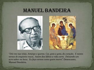 “Dói-me nas veias. Amargo e quente, Cai, gota a gota, do coração. E nestes
versos de angústia rouca, Assim dos lábios a vida corre, Deixando um
acre sabor na boca. Eu faço versos como quem morre”. Desencanto,
Manuel Bandeira.
 