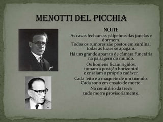 NOITE
As casas fecham as pálpebras das janelas e
                 dormem.
 Todos os rumores são postos em surdina,
         todas as luzes se apagam.
Há um grande aparato de câmara funerária
          na paisagem do mundo.
        Os homens ficam rígidos,
       tomam a posição horizontal
       e ensaiam o próprio cadáver.
  Cada leito é a maquete de um túmulo.
     Cada sono em ensaio de morte.
           No cemitério da treva
      tudo morre provisoriamente.
 