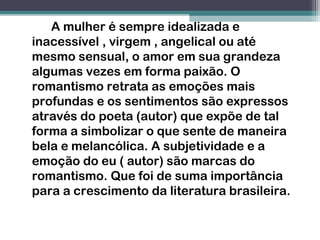 A mulher é sempre idealizada e
inacessível , virgem , angelical ou até
mesmo sensual, o amor em sua grandeza
algumas vezes em forma paixão. O
romantismo retrata as emoções mais
profundas e os sentimentos são expressos
através do poeta (autor) que expõe de tal
forma a simbolizar o que sente de maneira
bela e melancólica. A subjetividade e a
emoção do eu ( autor) são marcas do
romantismo. Que foi de suma importância
para a crescimento da literatura brasileira.
 