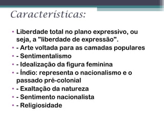 Características:
• Liberdade total no plano expressivo, ou
seja, a "liberdade de expressão".
• - Arte voltada para as camadas populares
• - Sentimentalismo
• - Idealização da figura feminina
• - Índio: representa o nacionalismo e o
passado pré-colonial
• - Exaltação da natureza
• - Sentimento nacionalista
• - Religiosidade
 