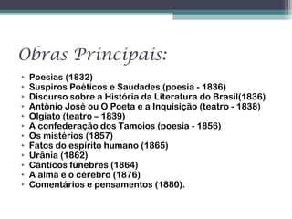 Obras Principais:
• Poesias (1832)
• Suspiros Poéticos e Saudades (poesia - 1836)
• Discurso sobre a História da Literatura do Brasil(1836)
• Antônio José ou O Poeta e a Inquisição (teatro - 1838)
• Olgiato (teatro – 1839)
• A confederação dos Tamoios (poesia - 1856)
• Os mistérios (1857)
• Fatos do espírito humano (1865)
• Urânia (1862)
• Cânticos fúnebres (1864)
• A alma e o cérebro (1876)
• Comentários e pensamentos (1880).
 
