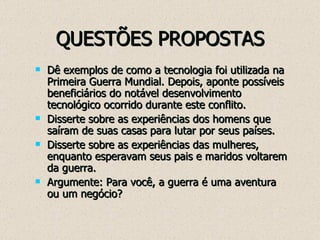 QUESTÕES PROPOSTAS Dê exemplos de como a tecnologia foi utilizada na Primeira Guerra Mundial. Depois, aponte possíveis beneficiários do notável desenvolvimento tecnológico ocorrido durante este conflito. Disserte sobre as experiências dos homens que saíram de suas casas para lutar por seus países. Disserte sobre as experiências das mulheres, enquanto esperavam seus pais e maridos voltarem da guerra. Argumente: Para você, a guerra é uma aventura ou um negócio? 