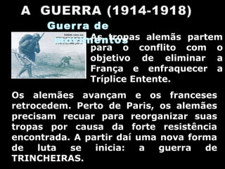 Guerra de movimentos  As tropas alemãs partem para o conflito com o objetivo de eliminar a França e enfraquecer a Tríplice Entente. Os alemães avançam e os franceses retrocedem. Perto de Paris, os alemães precisam recuar para reorganizar suas tropas por causa da forte resistência encontrada. A partir daí uma nova forma de luta se inicia: a guerra de TRINCHEIRAS. 