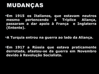 Em 1915 os Italianos, que estavam neutros mesmo pertencendo à Tríplice Aliança, passaram a dar apoio à França  e Inglaterra (Entente). A Turquia entrou na guerra ao lado da Aliança. Em 1917 a Rússia que estava praticamente derrotada, afastou-se da guerra em Novembro devido à Revolução Socialista. 