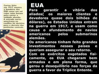 Para garantir a vitória dos aliados( os maiores clientes e devedores quase dois bilhões de dólares), os Estados Unidos entram na guerra em 1917, e usam como causa o afundamento de navios americanos pelos submarinos alemães. Os americanos tinham feito grandes investimentos nesses países e queriam assegurar o seu retorno. Com os exércitos esgotados fisi-camente, os EUA chegaram bem armados e em plena forma, que gerou o desequilíbrio nas forças da guerra a favor da Tríplice Entente. 
