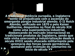 A tradicional potência européia, a Inglaterra sente-se prejudicada com a ascensão do emergente parque industrial alemão. O II Reich Alemão, unificado em 1870 e pelo Kaiser Guilherme, despontou no final do século XIX como uma superpotência industrial, desbancando do mercado internacional os tradicionais produtos da Inglaterra, sendo que esta vinha exercendo a industrialização desde o século XVIII sendo ofuscada militarmente pela supremacia das forças navais germânicas, responsável pela invenção do submarino no início do século XX. 