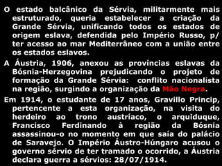 O estado balcânico da Sérvia, militarmente mais estruturado, queria estabelecer a criação da Grande Sérvia, unificando todos os estados de origem eslava, defendida pelo Império Russo, p/ ter acesso ao mar Mediterrâneo com a união entre os estados eslavos. A Áustria, 1906, anexou as províncias eslavas da Bósnia-Herzegovina prejudicando o projeto de formação da Grande Sérvia:  conflito nacionalista na região, surgindo a organização da  Mão Negra . Em 1914, o estudante de 17 anos, Gravillo Princip, pertencente a esta organização, na visita do herdeiro ao trono austríaco, o arquiduque, Francisco Ferdinando à região da Bósnia assassinou-o no momento em que saía do palácio de Saravejo. O Império Áustro-Húngaro acusou o governo sérvio de ter tramado o ocorrido, a Áustria declara guerra a sérvios: 28/07/1914. 