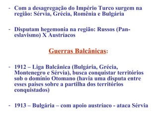 - Com a desagregação do Império Turco surgem na
  região: Sérvia, Grécia, Romênia e Bulgária

- Disputam hegemonia na região: Russos (Pan-
  eslavismo) X Austríacos

               Guerras Balcânicas:

- 1912 – Liga Balcânica (Bulgária, Grécia,
  Montenegro e Sérvia), busca conquistar territórios
  sob o domínio Otomano (havia uma disputa entre
  esses países sobre a partilha dos territórios
  conquistados)

- 1913 – Bulgária – com apoio austríaco - ataca Sérvia
 
