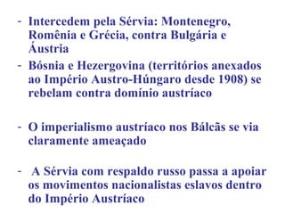 - Intercedem pela Sérvia: Montenegro,
  Romênia e Grécia, contra Bulgária e
  Áustria
- Bósnia e Hezergovina (territórios anexados
  ao Império Austro-Húngaro desde 1908) se
  rebelam contra domínio austríaco

- O imperialismo austríaco nos Bálcãs se via
  claramente ameaçado

- A Sérvia com respaldo russo passa a apoiar
  os movimentos nacionalistas eslavos dentro
  do Império Austríaco
 