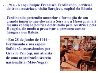 - 1914 - o arquiduque Francisco Ferdinando, herdeiro
  do trono austríaco, visita Sarajevo, capital da Bósnia

- Ferdinando pretendia anunciar a formação de um
  grande império que elevaria a Sérvia e a Hezergovina à
  mesma condição política desfrutada pela Áustria e pela
  Hungria, de modo a preservar a presença austro-
  húngara nos Bálcãs.
 - Em 28 de junho de 1914 –
 Ferdinando e sua esposa
 Sofhie são assassinados por
 Gravilo Princep, um ativista
 de uma organização secreta
 nacionalista (Mão-Negra)
 