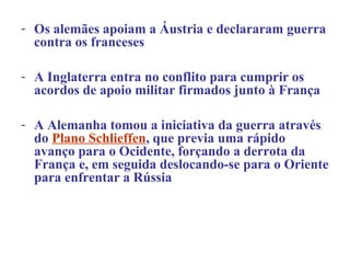 - Os alemães apoiam a Áustria e declararam guerra
  contra os franceses

- A Inglaterra entra no conflito para cumprir os
  acordos de apoio militar firmados junto à França

- A Alemanha tomou a iniciativa da guerra através
  do Plano Schlieffen, que previa uma rápido
  avanço para o Ocidente, forçando a derrota da
  França e, em seguida deslocando-se para o Oriente
  para enfrentar a Rússia
 